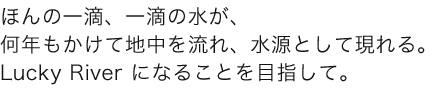 ほんの一滴、一滴の水が、 何年もかけて地中を流れ、水源として現れる。 Lucky River になることを目指して。 