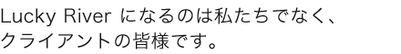 Lucky River になるのは私たちでなく、クライアントの皆様です。