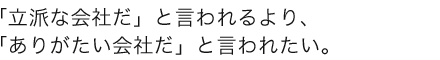 「立派な会社だ」と言われるより、「ありがたい会社だ」と言われたい。