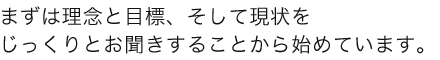 まずはじっくりと理念と目標、現状をお聞きすることから初めています。