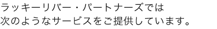 ラッキーリバー・パートナーズでは 次のようなサービスをご提供しています。