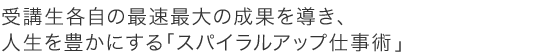 受講生各自の最速最大の成果を導き、人生を豊にする「スパイラルアップ仕事術」